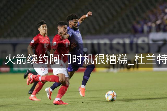 火箭续约阿门时机很糟糕 杜兰特会因此加速逃离？